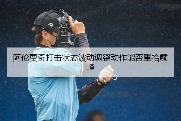 阿伦贾奇打击状态波动调整动作能否重拾巅峰