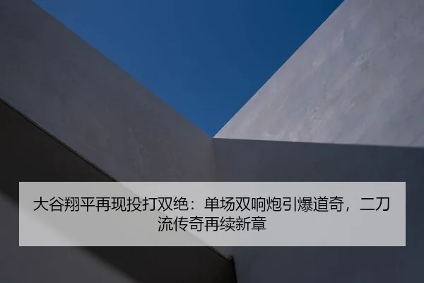 大谷翔平再现投打双绝：单场双响炮引爆道奇，二刀流传奇再续新章